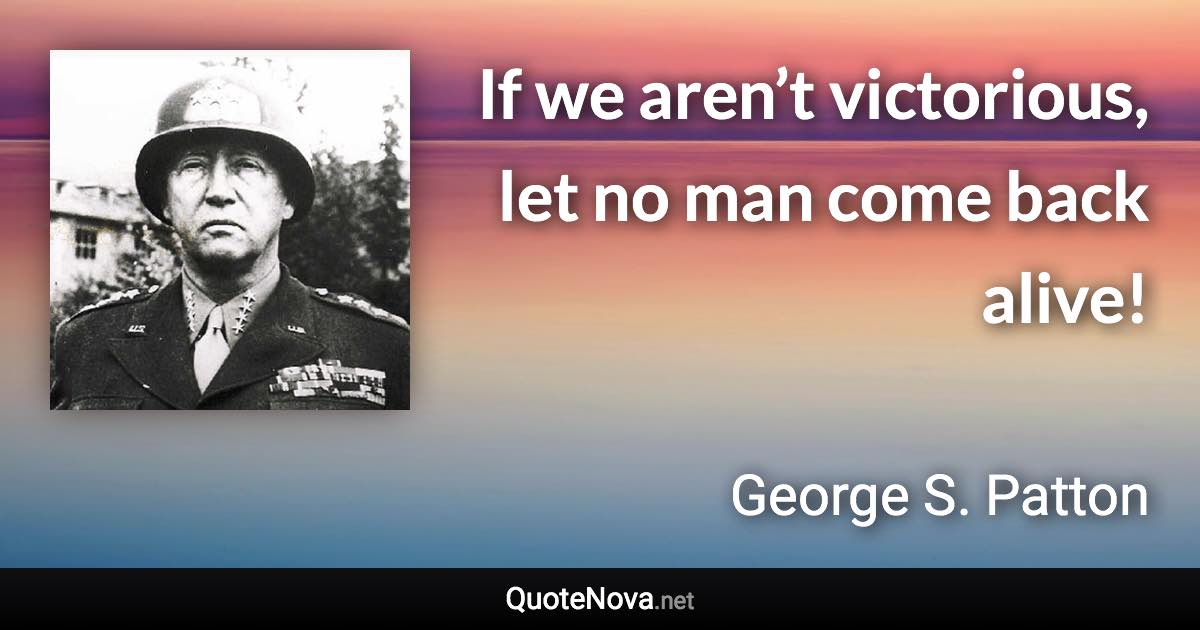 If we aren’t victorious, let no man come back alive! - George S. Patton quote