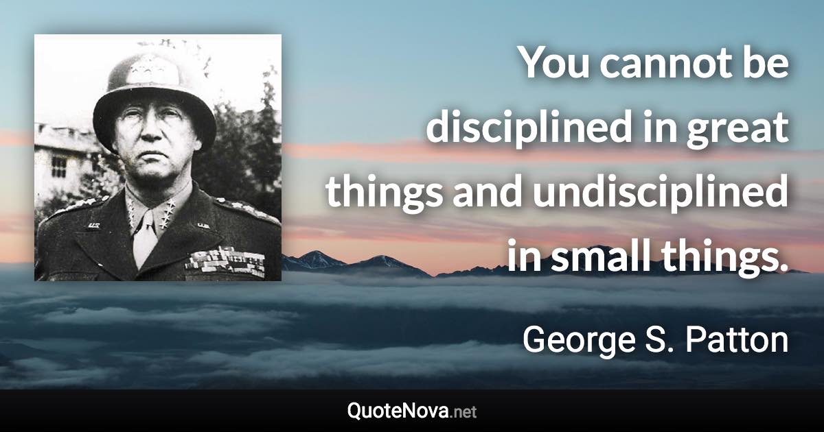 You cannot be disciplined in great things and undisciplined in small things. - George S. Patton quote