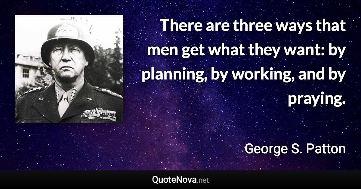 There are three ways that men get what they want: by planning, by working, and by praying. - George S. Patton quote