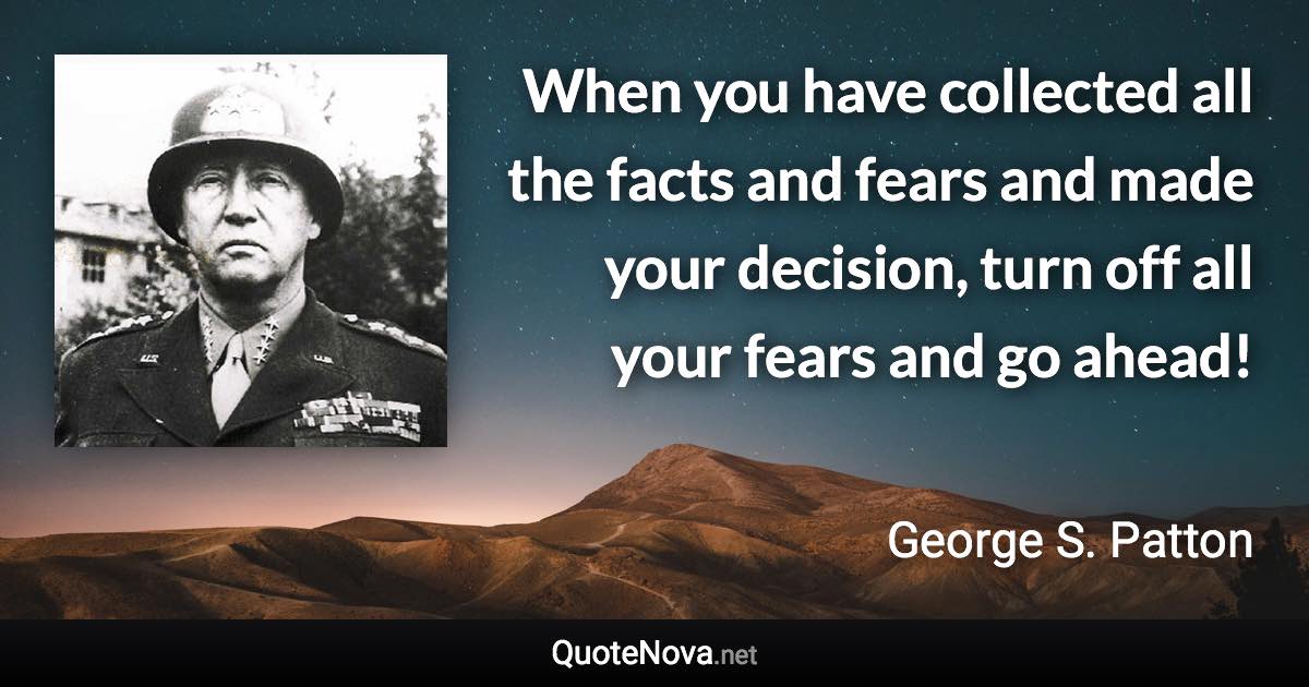 When you have collected all the facts and fears and made your decision, turn off all your fears and go ahead! - George S. Patton quote