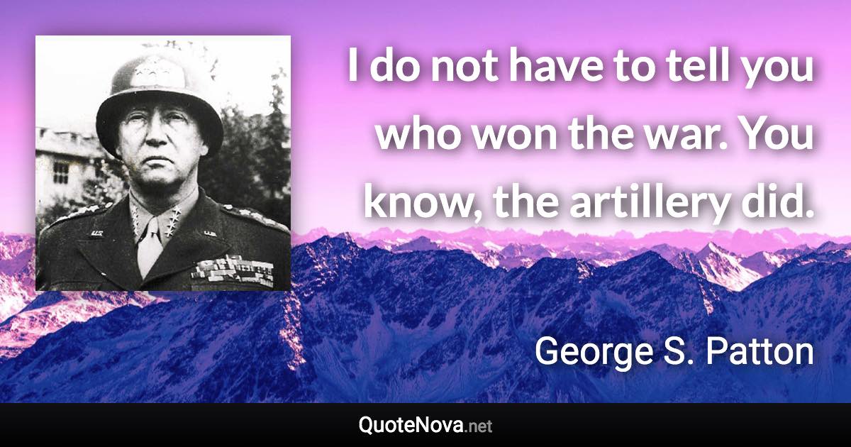 I do not have to tell you who won the war. You know, the artillery did. - George S. Patton quote