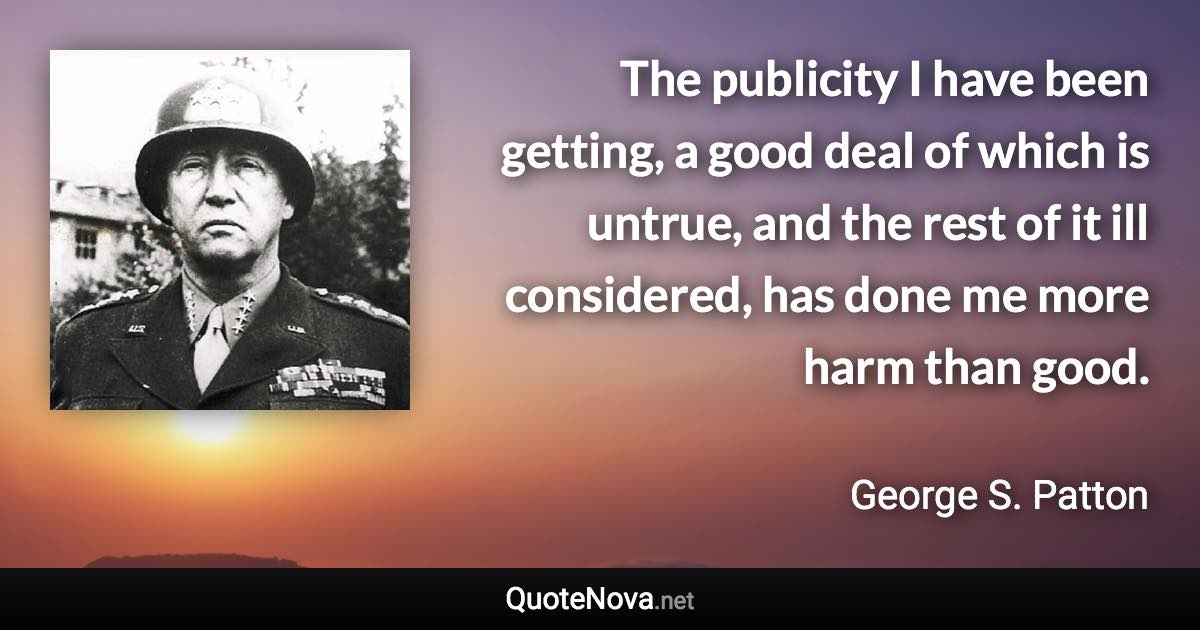 The publicity I have been getting, a good deal of which is untrue, and the rest of it ill considered, has done me more harm than good. - George S. Patton quote