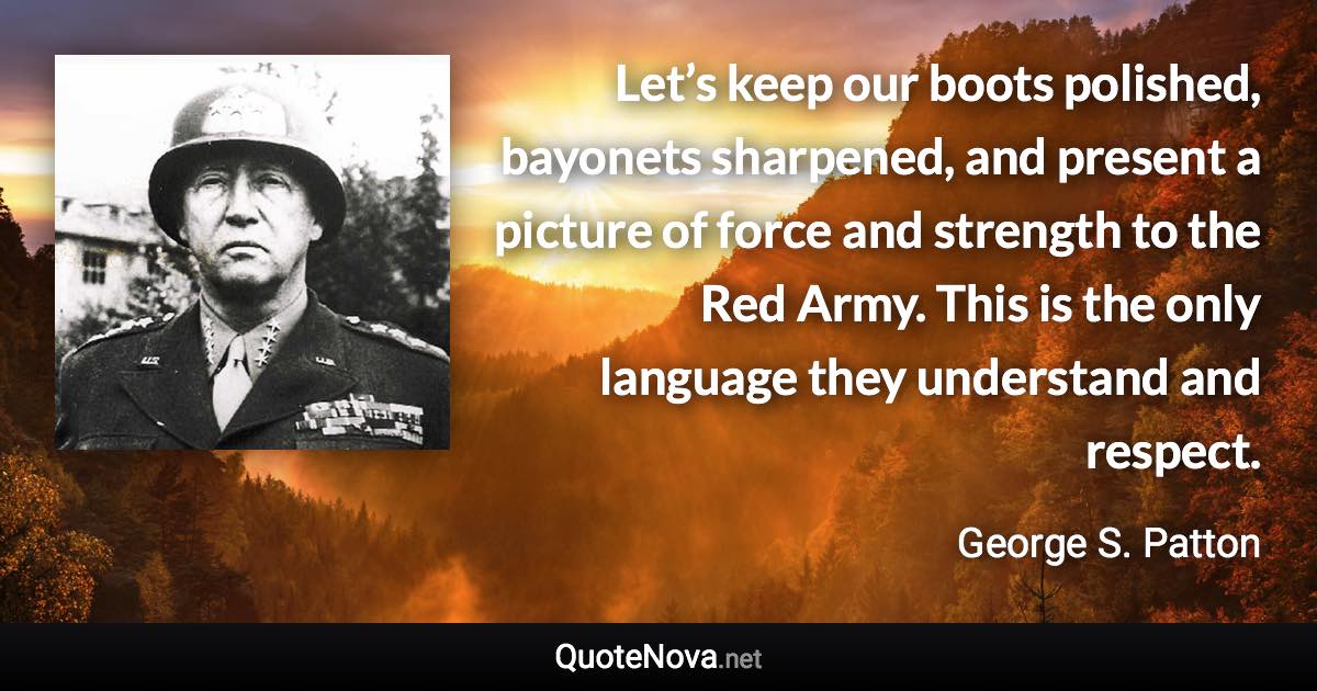 Let’s keep our boots polished, bayonets sharpened, and present a picture of force and strength to the Red Army. This is the only language they understand and respect. - George S. Patton quote