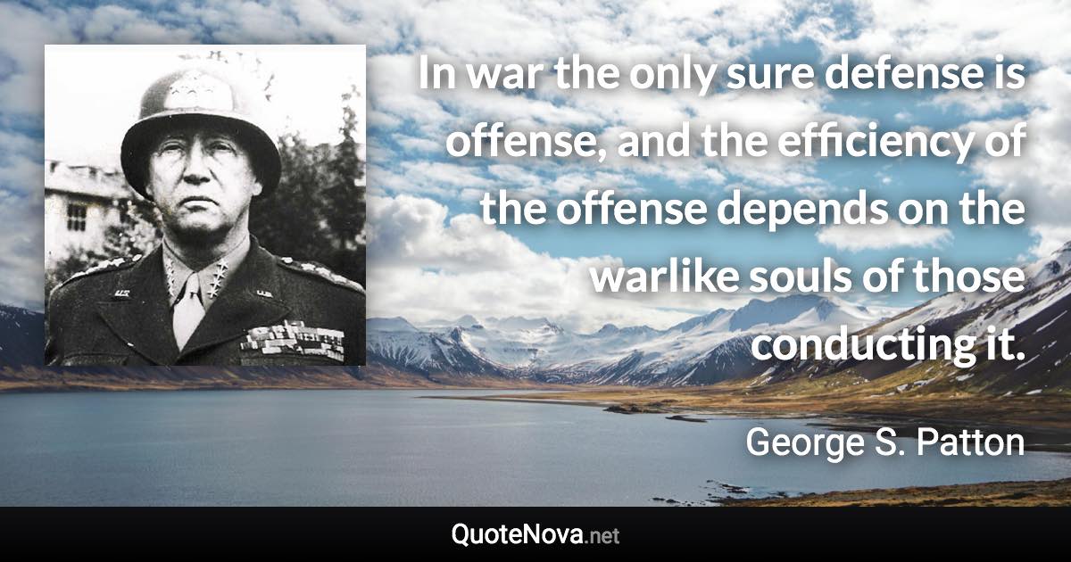 In war the only sure defense is offense, and the efficiency of the offense depends on the warlike souls of those conducting it. - George S. Patton quote