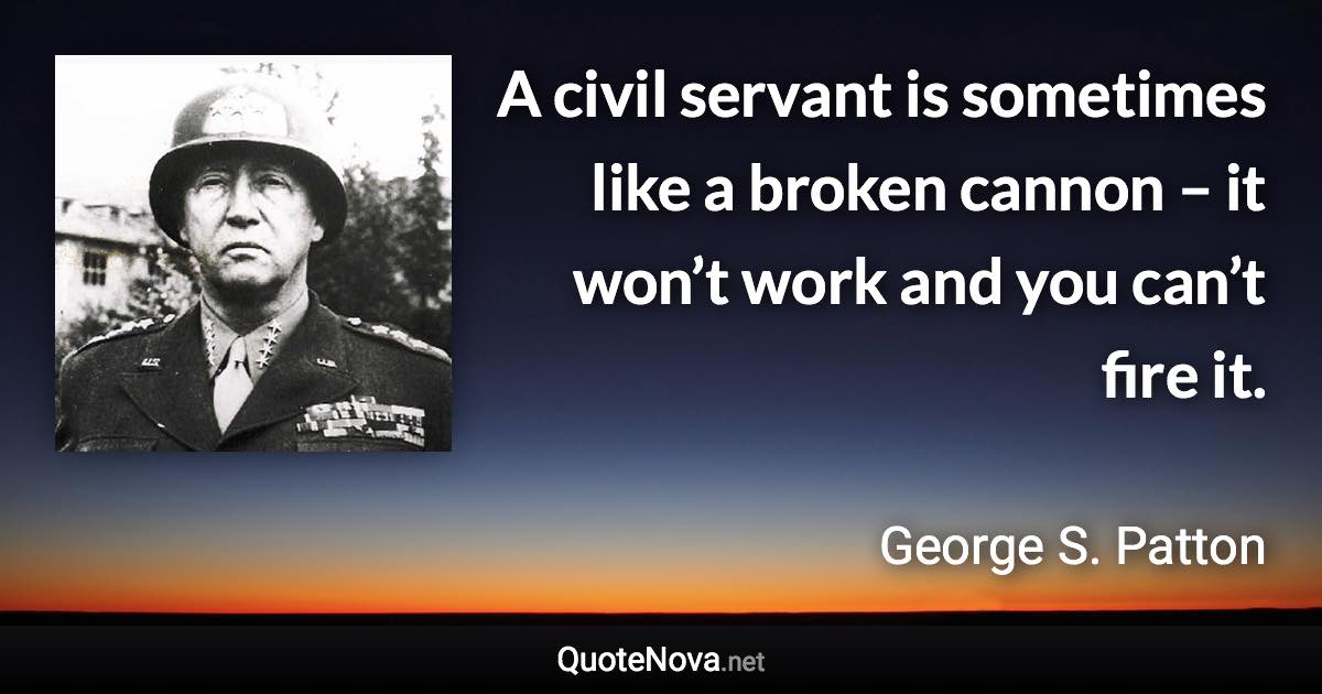 A civil servant is sometimes like a broken cannon – it won’t work and you can’t fire it. - George S. Patton quote