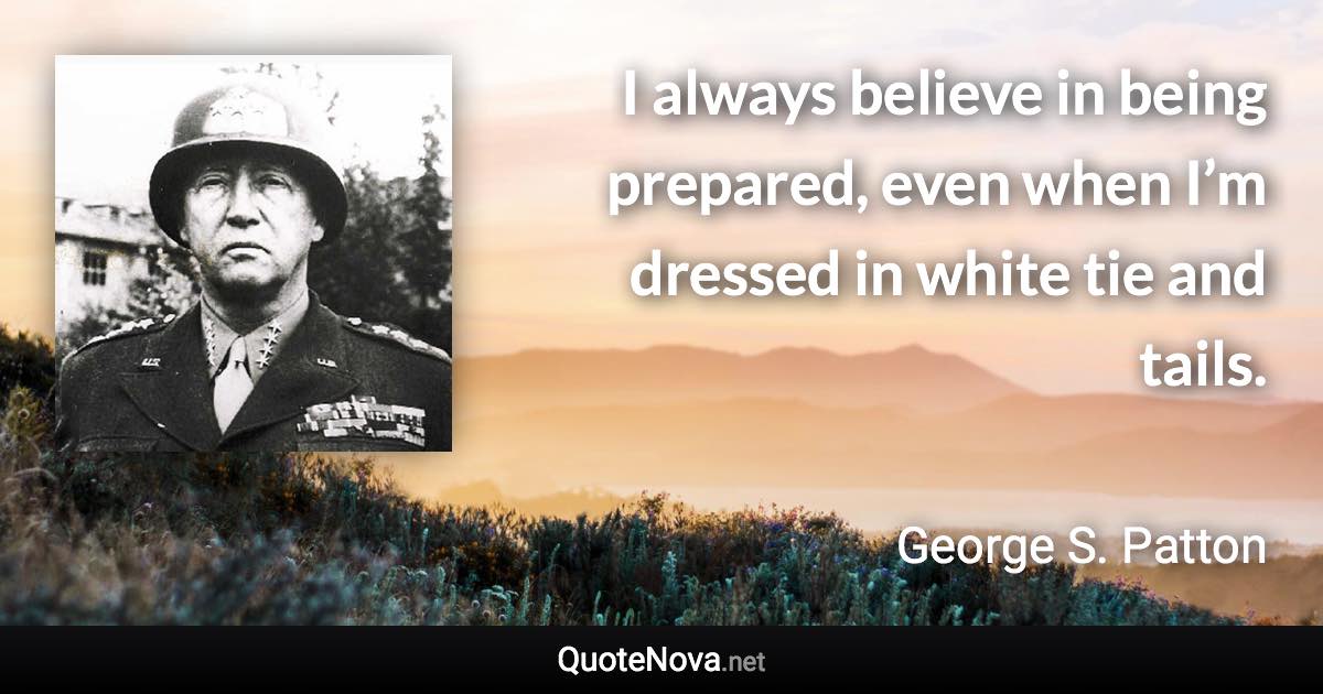 I always believe in being prepared, even when I’m dressed in white tie and tails. - George S. Patton quote