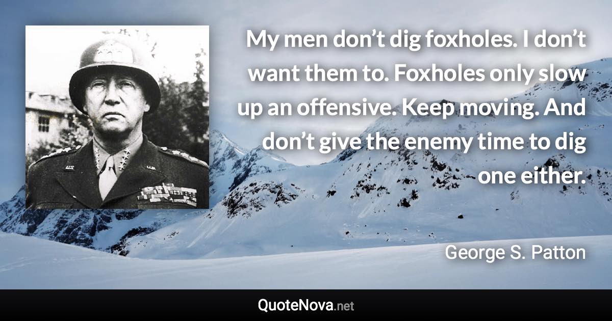 My men don’t dig foxholes. I don’t want them to. Foxholes only slow up an offensive. Keep moving. And don’t give the enemy time to dig one either. - George S. Patton quote