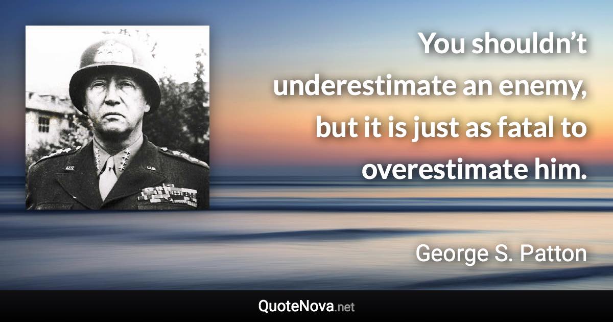 You shouldn’t underestimate an enemy, but it is just as fatal to overestimate him. - George S. Patton quote
