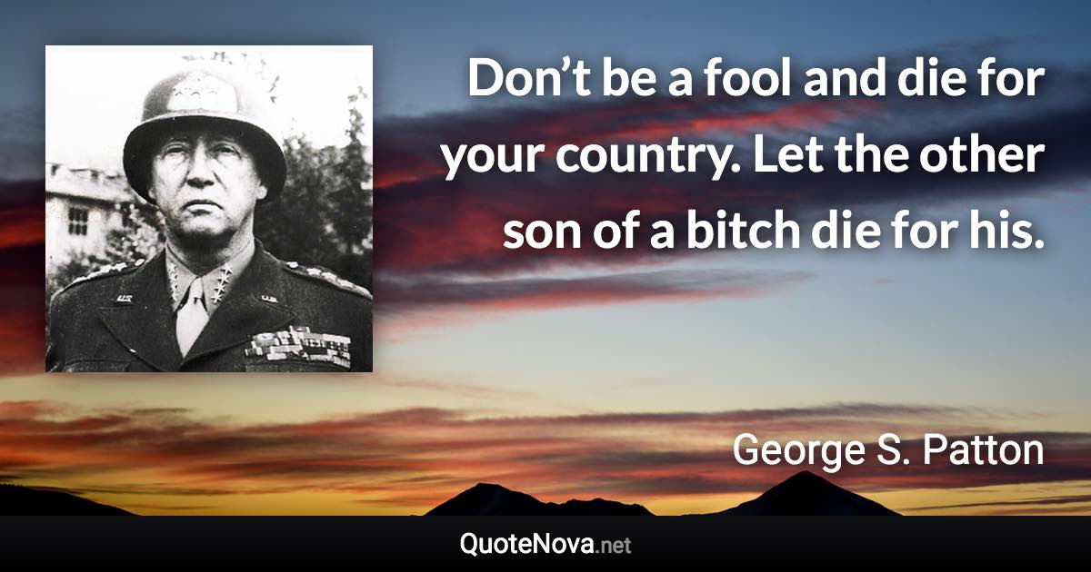 Don’t be a fool and die for your country. Let the other son of a bitch die for his. - George S. Patton quote