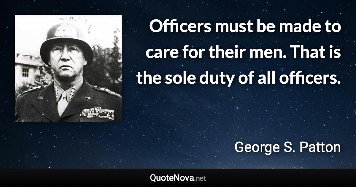 Officers must be made to care for their men. That is the sole duty of all officers. - George S. Patton quote