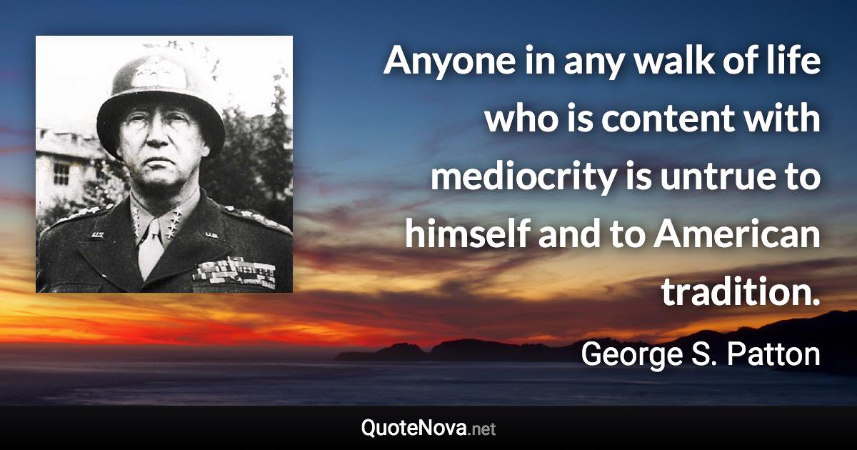 Anyone in any walk of life who is content with mediocrity is untrue to himself and to American tradition. - George S. Patton quote