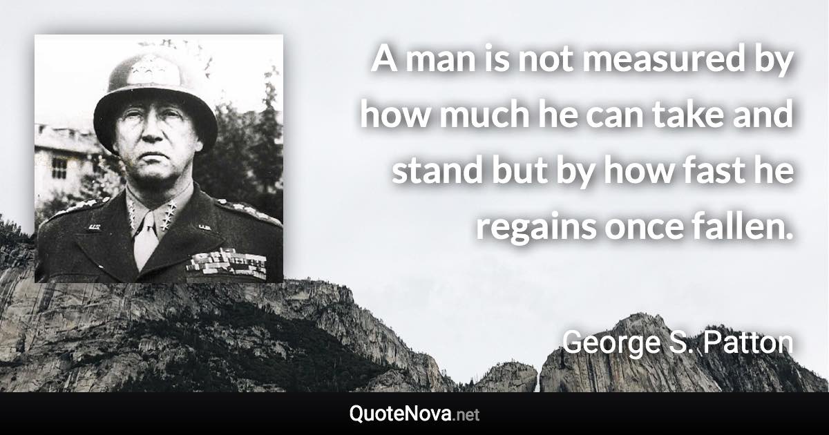 A man is not measured by how much he can take and stand but by how fast he regains once fallen. - George S. Patton quote