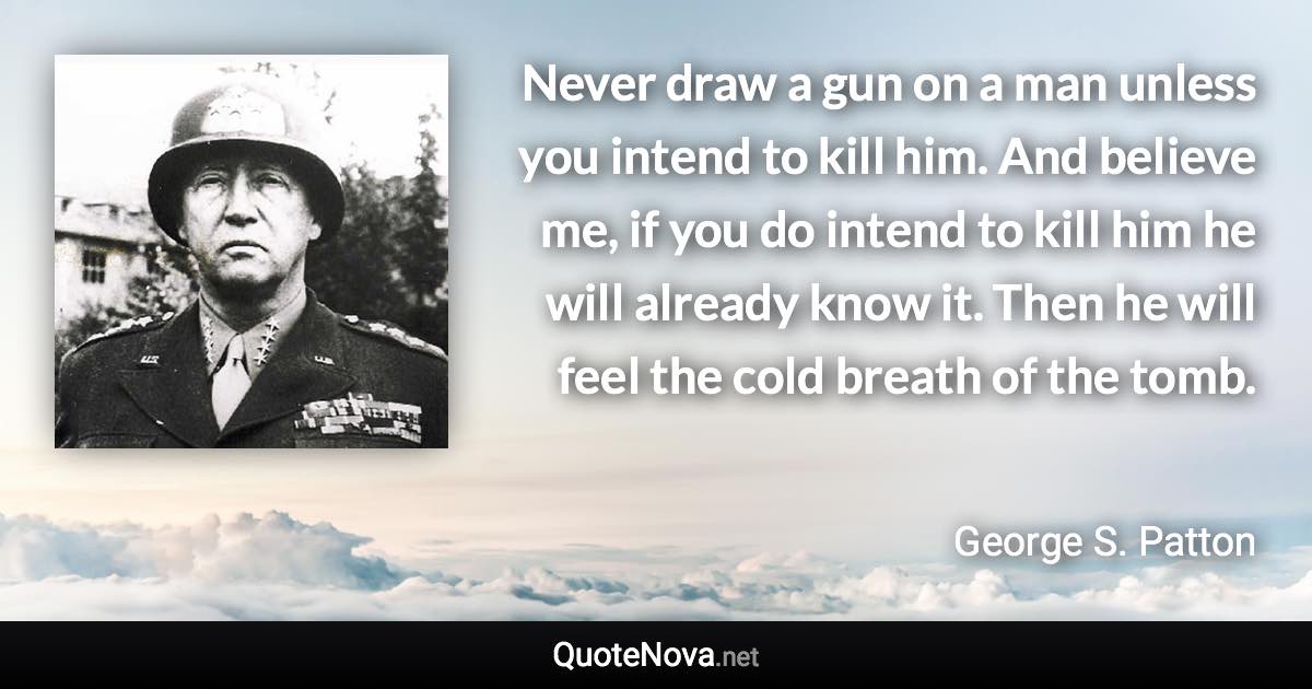 Never draw a gun on a man unless you intend to kill him. And believe me, if you do intend to kill him he will already know it. Then he will feel the cold breath of the tomb. - George S. Patton quote