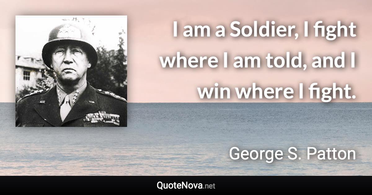 I am a Soldier, I fight where I am told, and I win where I fight. - George S. Patton quote