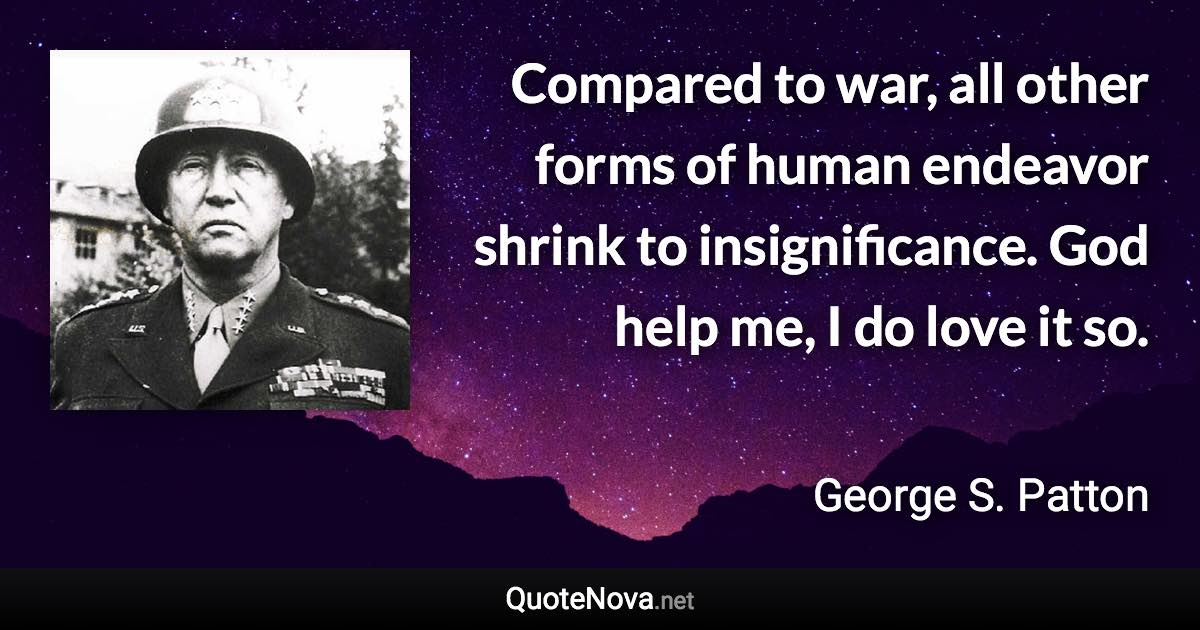 Compared to war, all other forms of human endeavor shrink to insignificance. God help me, I do love it so. - George S. Patton quote