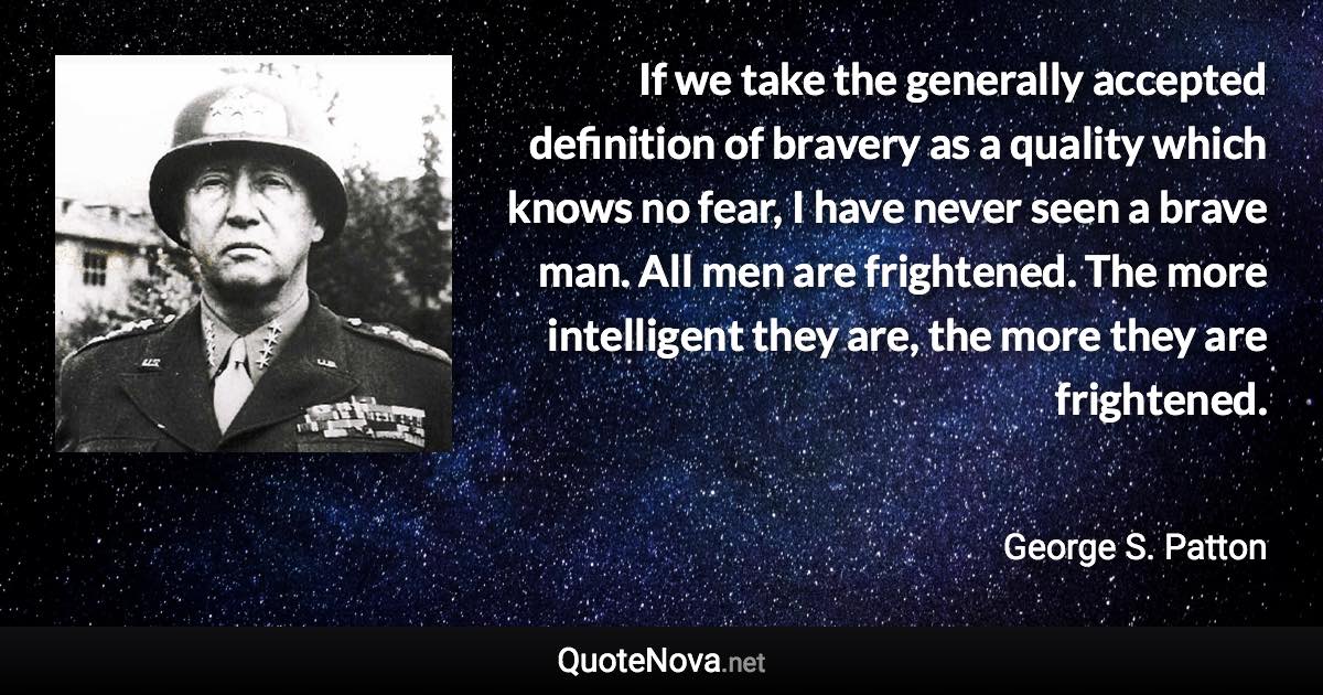 If we take the generally accepted definition of bravery as a quality which knows no fear, I have never seen a brave man. All men are frightened. The more intelligent they are, the more they are frightened. - George S. Patton quote