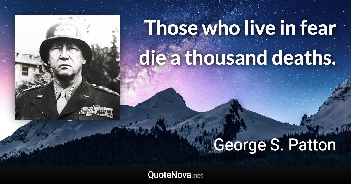 Those who live in fear die a thousand deaths. - George S. Patton quote