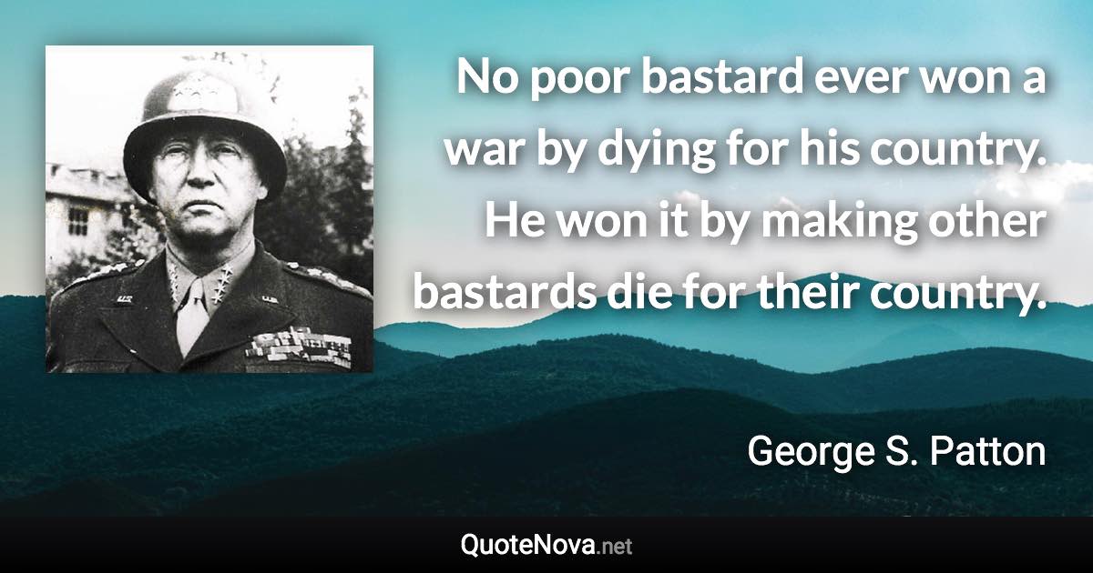 No poor bastard ever won a war by dying for his country. He won it by making other bastards die for their country. - George S. Patton quote