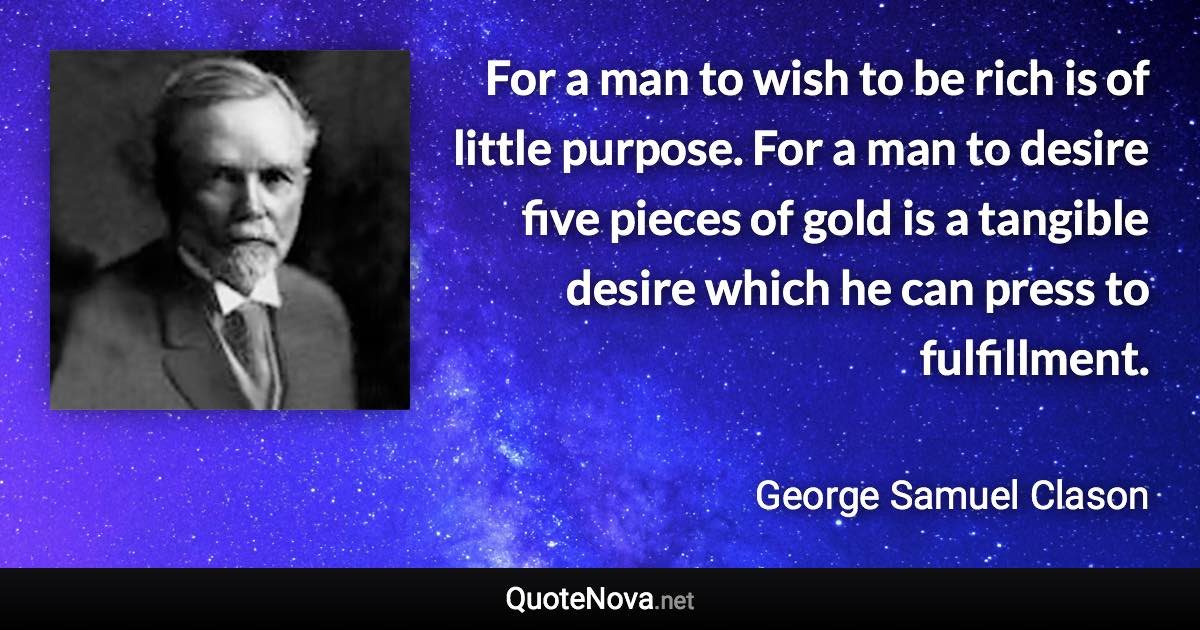 For a man to wish to be rich is of little purpose. For a man to desire five pieces of gold is a tangible desire which he can press to fulfillment. - George Samuel Clason quote