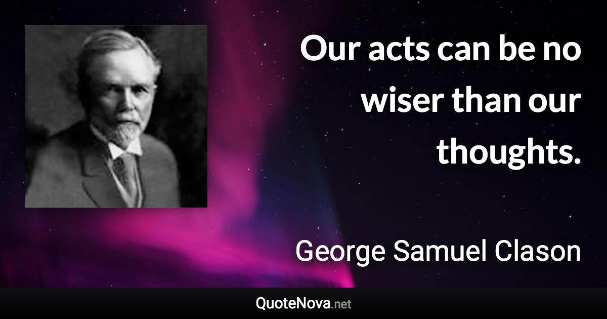 Our acts can be no wiser than our thoughts. - George Samuel Clason quote