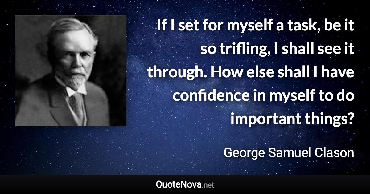If I set for myself a task, be it so trifling, I shall see it through. How else shall I have confidence in myself to do important things? - George Samuel Clason quote