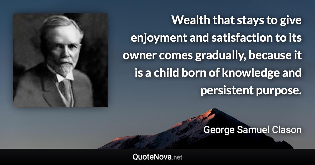 Wealth that stays to give enjoyment and satisfaction to its owner comes gradually, because it is a child born of knowledge and persistent purpose. - George Samuel Clason quote