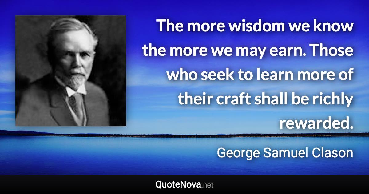 The more wisdom we know the more we may earn. Those who seek to learn more of their craft shall be richly rewarded. - George Samuel Clason quote