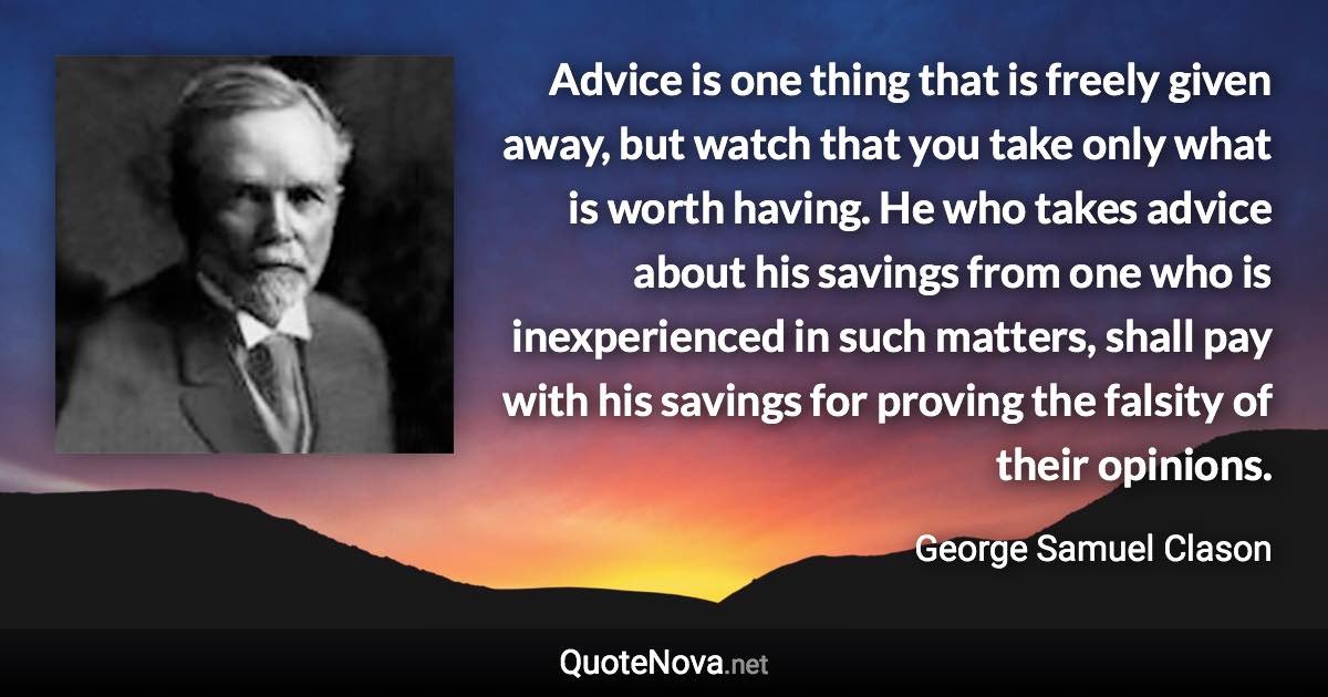 Advice is one thing that is freely given away, but watch that you take only what is worth having. He who takes advice about his savings from one who is inexperienced in such matters, shall pay with his savings for proving the falsity of their opinions. - George Samuel Clason quote