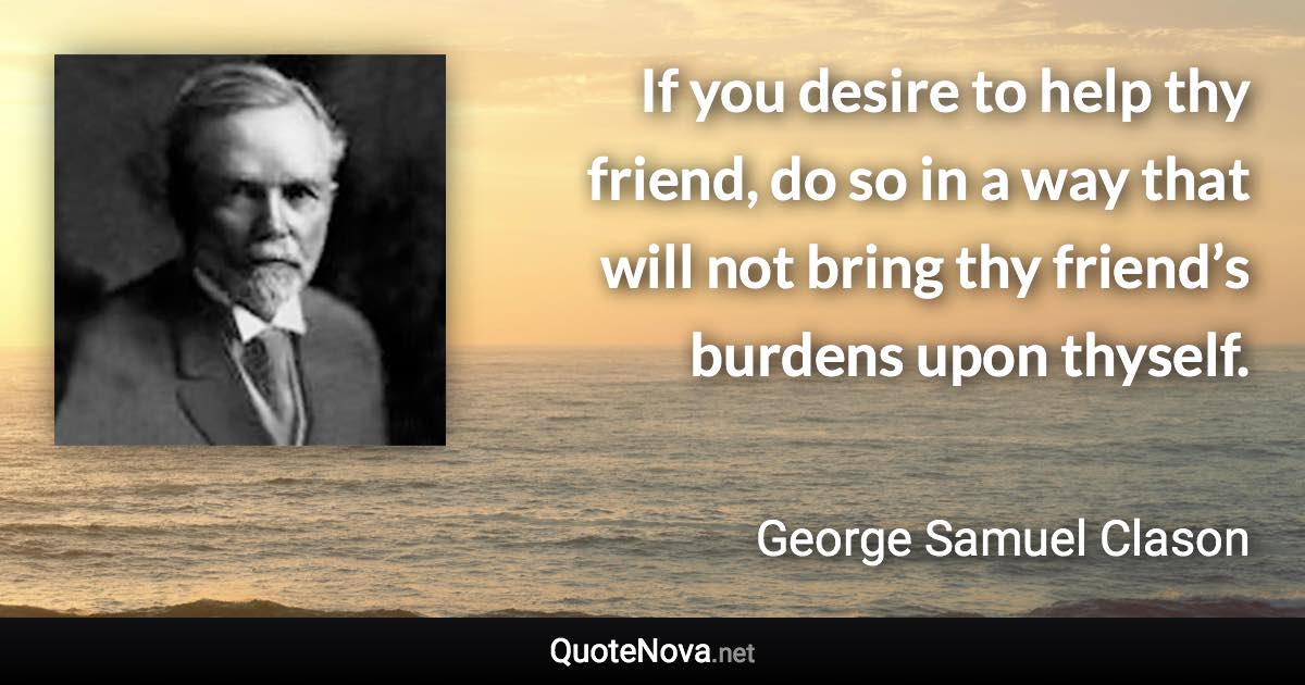 If you desire to help thy friend, do so in a way that will not bring thy friend’s burdens upon thyself. - George Samuel Clason quote