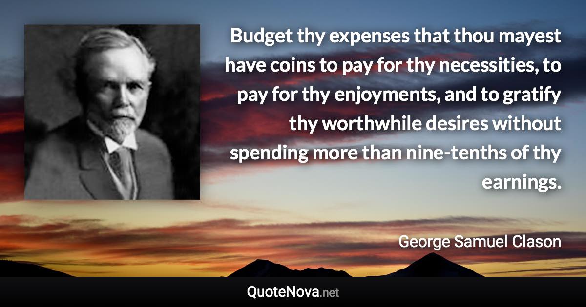 Budget thy expenses that thou mayest have coins to pay for thy necessities, to pay for thy enjoyments, and to gratify thy worthwhile desires without spending more than nine-tenths of thy earnings. - George Samuel Clason quote