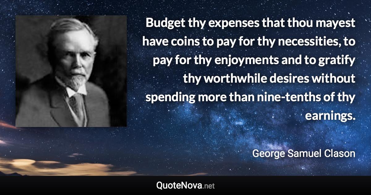 Budget thy expenses that thou mayest have coins to pay for thy necessities, to pay for thy enjoyments and to gratify thy worthwhile desires without spending more than nine-tenths of thy earnings. - George Samuel Clason quote