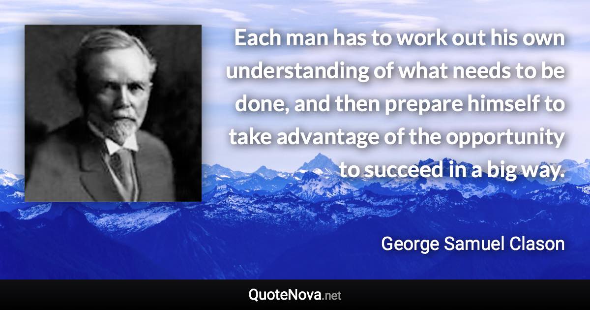 Each man has to work out his own understanding of what needs to be done, and then prepare himself to take advantage of the opportunity to succeed in a big way. - George Samuel Clason quote