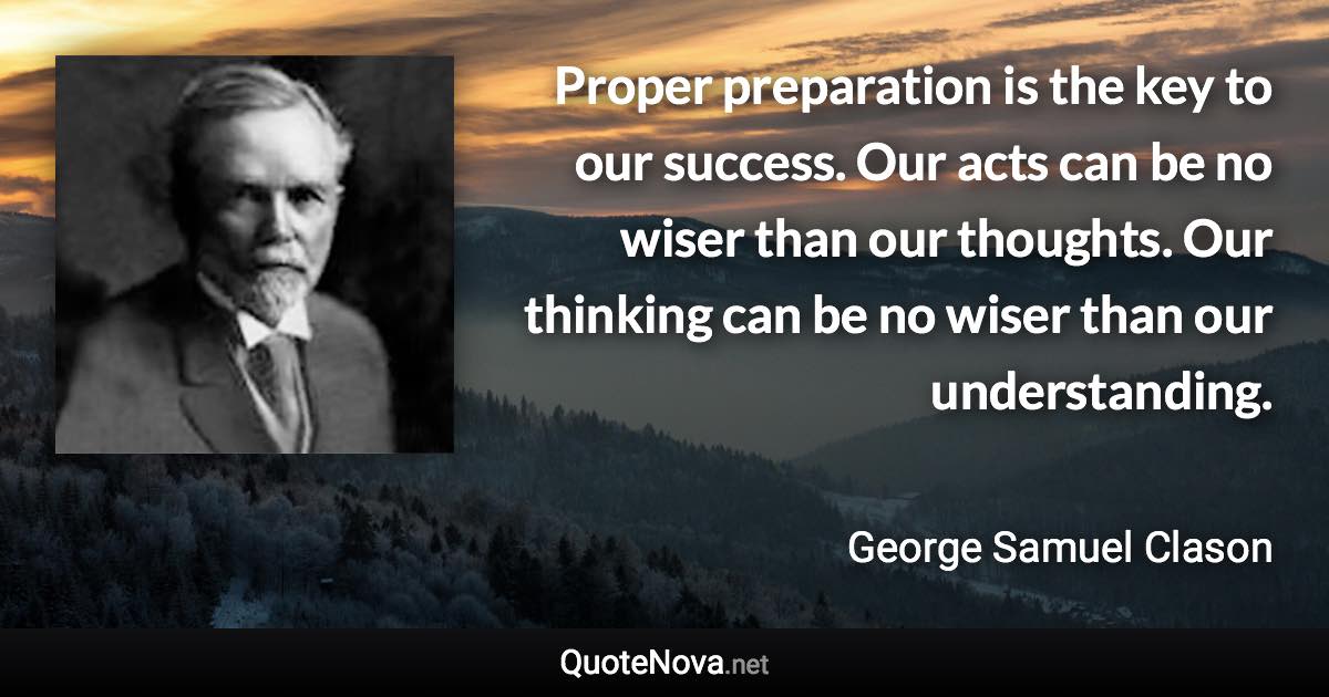 Proper preparation is the key to our success. Our acts can be no wiser than our thoughts. Our thinking can be no wiser than our understanding. - George Samuel Clason quote