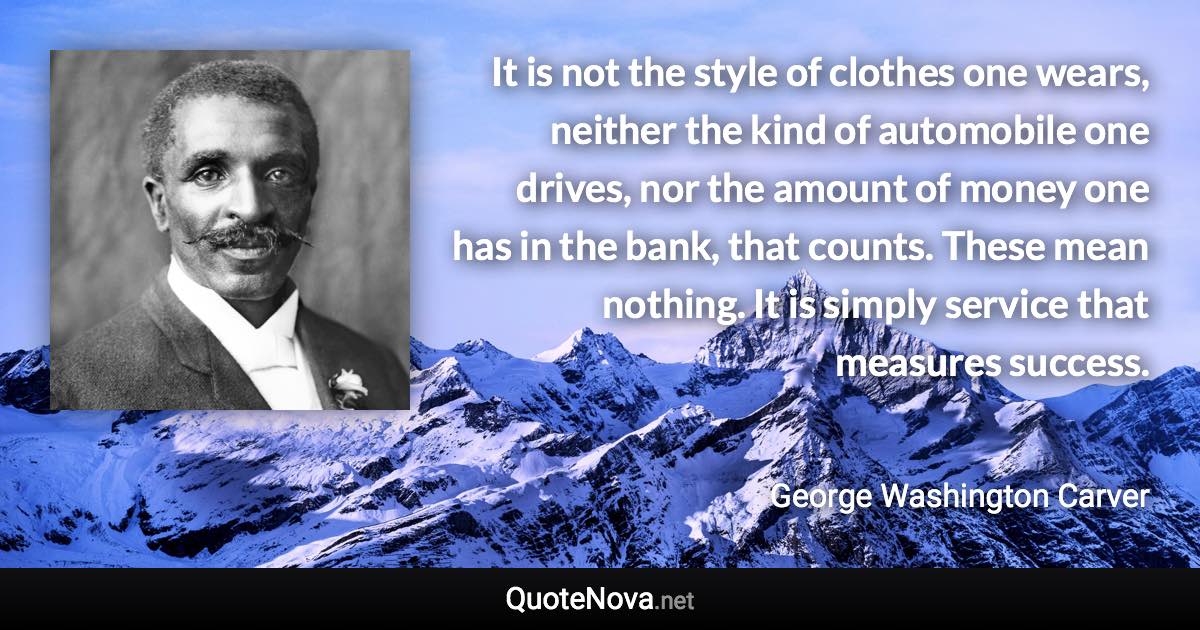 It is not the style of clothes one wears, neither the kind of automobile one drives, nor the amount of money one has in the bank, that counts. These mean nothing. It is simply service that measures success. - George Washington Carver quote