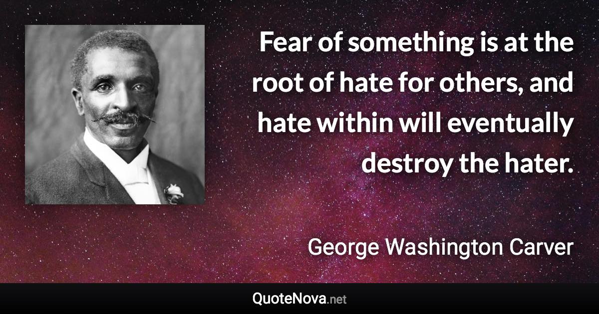 Fear of something is at the root of hate for others, and hate within will eventually destroy the hater. - George Washington Carver quote