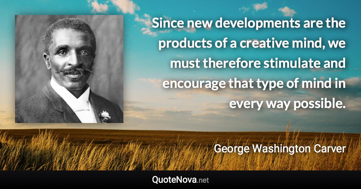 Since new developments are the products of a creative mind, we must therefore stimulate and encourage that type of mind in every way possible. - George Washington Carver quote