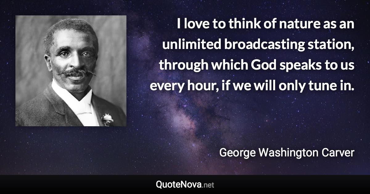 I love to think of nature as an unlimited broadcasting station, through which God speaks to us every hour, if we will only tune in. - George Washington Carver quote