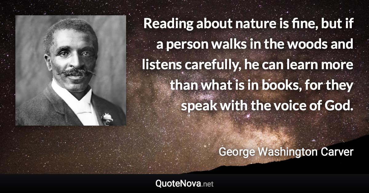 Reading about nature is fine, but if a person walks in the woods and listens carefully, he can learn more than what is in books, for they speak with the voice of God. - George Washington Carver quote