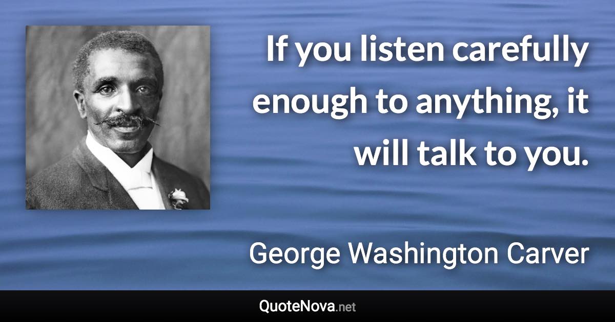 If you listen carefully enough to anything, it will talk to you. - George Washington Carver quote