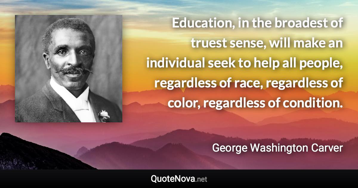 Education, in the broadest of truest sense, will make an individual seek to help all people, regardless of race, regardless of color, regardless of condition. - George Washington Carver quote