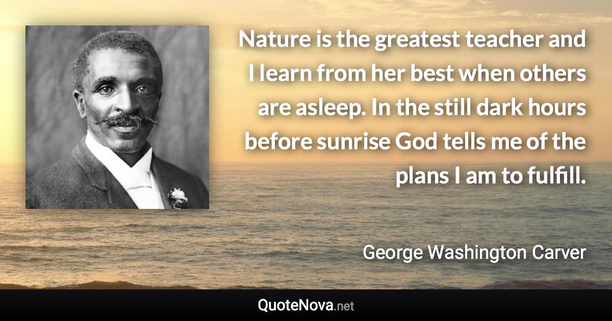 Nature is the greatest teacher and I learn from her best when others are asleep. In the still dark hours before sunrise God tells me of the plans I am to fulfill. - George Washington Carver quote