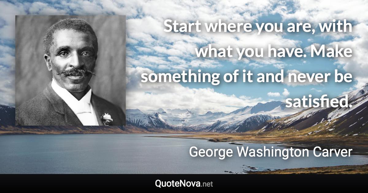 Start where you are, with what you have. Make something of it and never be satisfied. - George Washington Carver quote