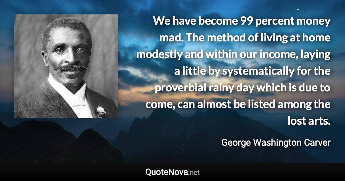 We have become 99 percent money mad. The method of living at home modestly and within our income, laying a little by systematically for the proverbial rainy day which is due to come, can almost be listed among the lost arts. - George Washington Carver quote