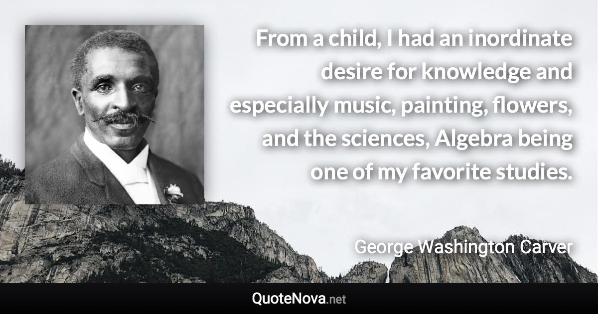 From a child, I had an inordinate desire for knowledge and especially music, painting, flowers, and the sciences, Algebra being one of my favorite studies. - George Washington Carver quote
