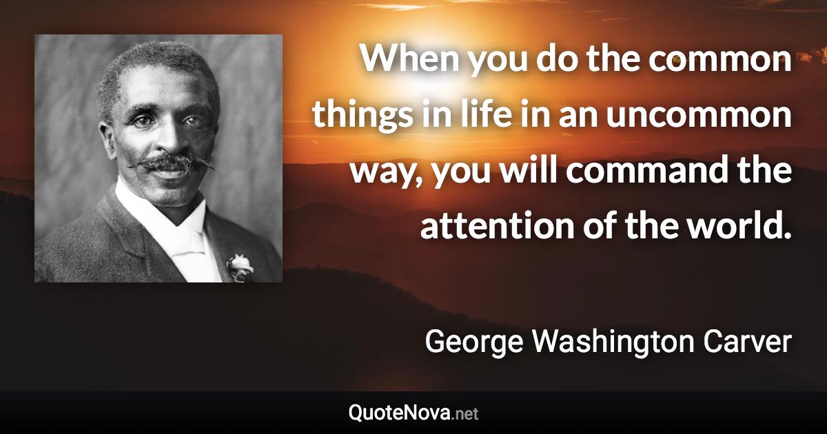 When you do the common things in life in an uncommon way, you will command the attention of the world. - George Washington Carver quote