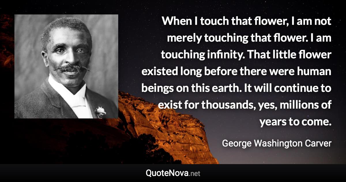 When I touch that flower, I am not merely touching that flower. I am touching infinity. That little flower existed long before there were human beings on this earth. It will continue to exist for thousands, yes, millions of years to come. - George Washington Carver quote