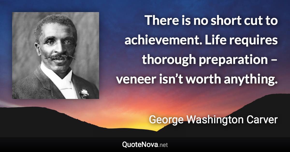 There is no short cut to achievement. Life requires thorough preparation – veneer isn’t worth anything. - George Washington Carver quote