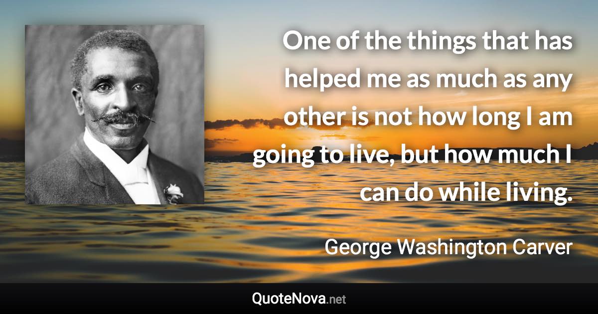 One of the things that has helped me as much as any other is not how long I am going to live, but how much I can do while living. - George Washington Carver quote