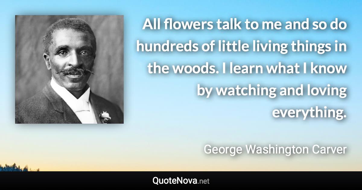 All flowers talk to me and so do hundreds of little living things in the woods. I learn what I know by watching and loving everything. - George Washington Carver quote