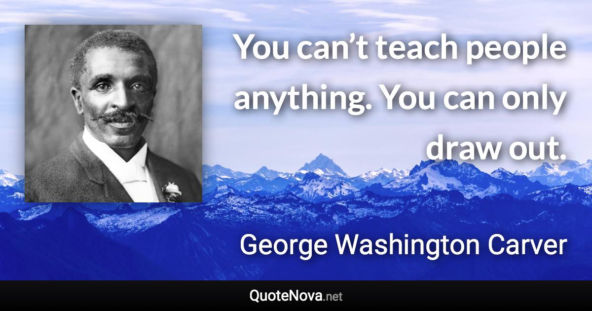 You can’t teach people anything. You can only draw out. - George Washington Carver quote